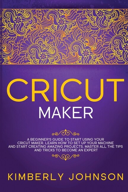 Cricut Maker: A Beginner's Guide To Start Using Your Cricut Maker. Learn How To Set Up Your Machine And Start Cre