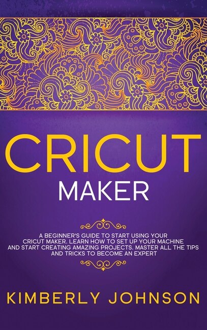 Cricut Maker: A Beginner's Guide To Start Using Your Cricut Maker. Learn How To Set Up Your Machine And Start Cre