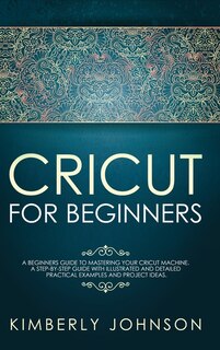 Cricut For Beginners: A Beginner's Guide To Mastering Your Cricut Machine. A Step-by-step Guide With Illustrated And Deta