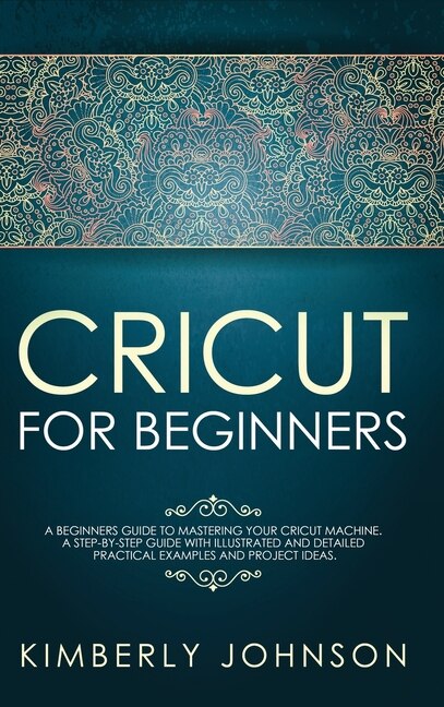 Cricut For Beginners: A Beginner's Guide To Mastering Your Cricut Machine. A Step-by-step Guide With Illustrated And Deta