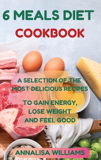 6 Meals Diet Cookbook: A Selection Of The Most Delicious Recipes To Gain Energy, Lose Weight And Feel Good