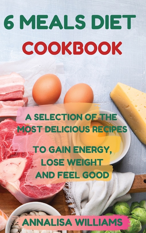 6 Meals Diet Cookbook: A Selection Of The Most Delicious Recipes To Gain Energy, Lose Weight And Feel Good