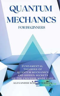 Quantum Mechanics For Beginners: Fundamental Theories Of Quantum Mechanics And Hidden Secrets Of The Universe Made Easy