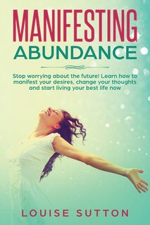 Manifesting Abundance: Stop Worrying About The Future! Learn How To Manifest Your Desires, Change Your Thoughts And Start