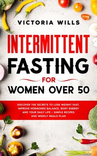 Intermittent Fasting For Women Over 50: Discover The Secrets To Lose Weight Fast, Improve Hormones Balance, Body Energy, And Your Daily Lif