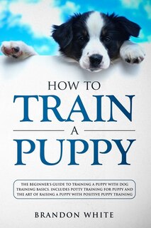 How To Train A Puppy: The Beginner's Guide To Training A Puppy With Dog Training Basics. Includes Potty Training For Pupp