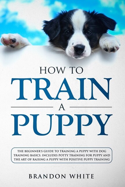 How To Train A Puppy: The Beginner's Guide To Training A Puppy With Dog Training Basics. Includes Potty Training For Pupp