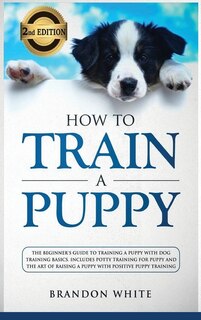 How To Train A Puppy: 2nd Edition: The Beginner's Guide To Training A Puppy With Dog Training Basics. Includes Potty Trai