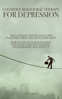 Cognitive Behavioral Therapy For Depression: The Ultimate Step By Step Guide For Overcoming Negative Thoughts. How To Declutter Your Mind And Fi
