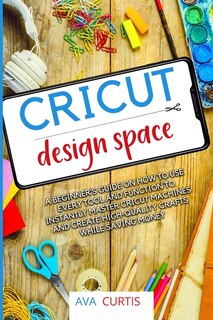 Cricut Design Space: A Beginner's Guide On How To Use Every Tool And Function To Instantly Master Cricut Machines And Cr