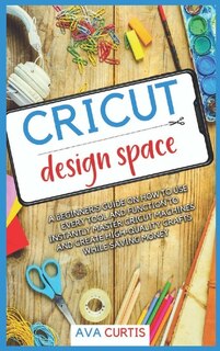 Cricut Design Space: A Beginner's Guide On How To Use Every Tool And Function To Instantly Master Cricut Machines And Cr