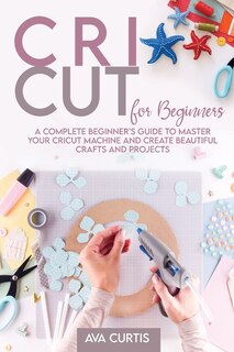 Cricut For Beginners: A Complete Beginner's Guide To Master Your Cricut Machine And Create Beautiful Crafts And Projects