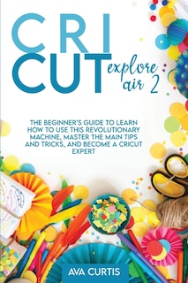 Cricut Explore Air 2: The Beginner's Guide To Learn How To Use This Revolutionary Machine, Master The Main Tips And Trick