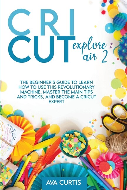 Cricut Explore Air 2: The Beginner's Guide To Learn How To Use This Revolutionary Machine, Master The Main Tips And Trick