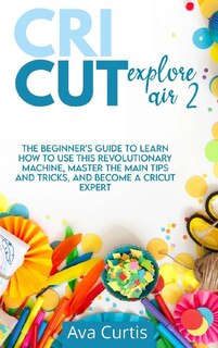 Cricut Explore Air 2: The Beginner's Guide To Learn How To Use This Revolutionary Machine, Master The Main Tips And Trick