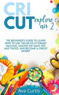 Cricut Explore Air 2: The Beginner's Guide To Learn How To Use This Revolutionary Machine, Master The Main Tips And Trick