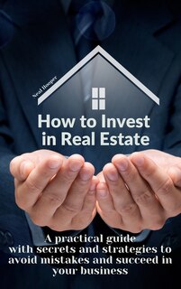 How To Invest In Real Estate: A Practical Guide With Secrets And Strategies To Avoid Mistakes And Succeed In Your Business