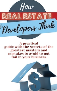 How Real Estate Developers Think: A Practical Guide With The Secrets Of The Greatest Masters And Mistakes To Avoid To Not Fail In You