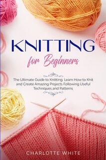 Knitting For Beginners: The Ultimate Guide To Knitting. Learn How To Knit And Create Amazing Projects Following Useful Tech