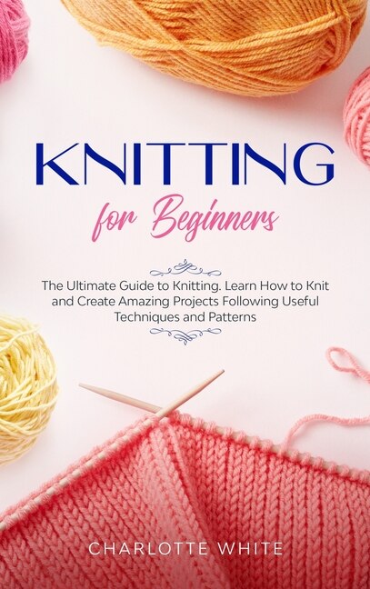 Knitting For Beginners: The Ultimate Guide To Knitting. Learn How To Knit And Create Amazing Projects Following Useful Tech