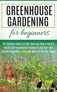 Greenhouse Gardening For Beginners: The Ultimate Guide That Will Teach You How To Build A Perfect And Inexpensive Greenhouse And Grow Y