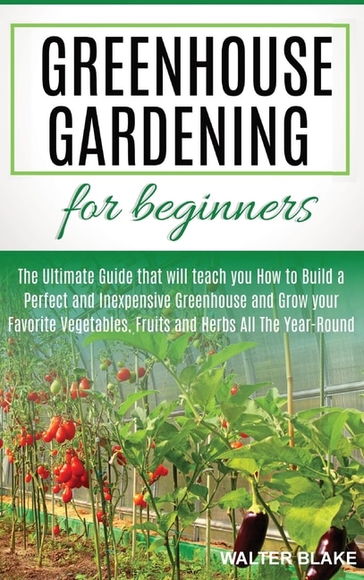Greenhouse Gardening For Beginners: The Ultimate Guide That Will Teach You How To Build A Perfect And Inexpensive Greenhouse And Grow Y