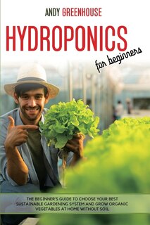 Hydroponics For Beginners: The Beginner's Guide To Choose Your Best Sustainable Gardening System And Grow Organic Vegetables A