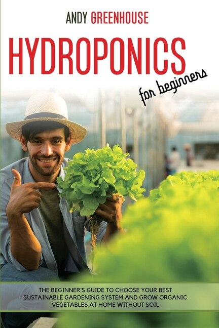 Hydroponics For Beginners: The Beginner's Guide To Choose Your Best Sustainable Gardening System And Grow Organic Vegetables A