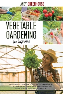 Vegetable Gardening For Beginners: Raised Bed, Container, Vegetables, Garden For Your Farming Activity. A Backyard Planting Guide For