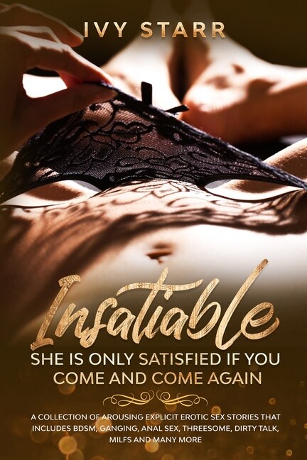 Insatiable - She Is Only Satisfied If You Come And Come Again: A Collection Of Arousing Explicit Erotic Sex Stories That Includes Bdsm, Ganging, Anal Sex, Threeso
