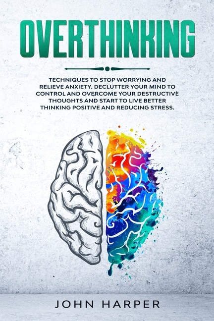 Overthinking: Techniques To Stop Worrying And Relieve Anxiety. Declutter Your Mind To Control And Overcome Your D