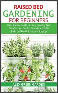 Raised Bed Gardening For Beginners: The Ultimate Guide To Easily Creating Your Own Vertical Garden For Indoor Edibles Right On Your Bal