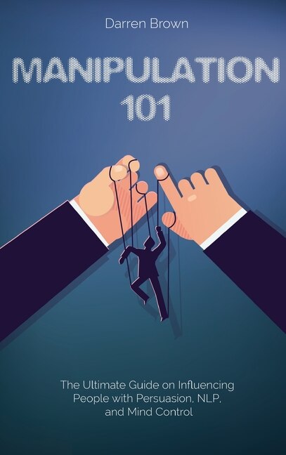 Manipulation 101: The Ultimate Guide On Influencing People With Persuasion, Nlp, And Mind Control