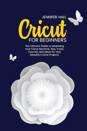 Cricut For Beginners: The Ultimate Guide To Mastering Your Cricut Machine. Tips, Tricks, Tutorials And Ideas For Your Bea