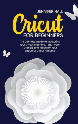 Cricut For Beginners: The Ultimate Guide To Mastering Your Cricut Machine. Tips, Tricks, Tutorials And Ideas For Your Bea