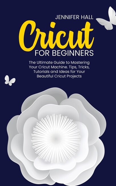 Cricut For Beginners: The Ultimate Guide To Mastering Your Cricut Machine. Tips, Tricks, Tutorials And Ideas For Your Bea