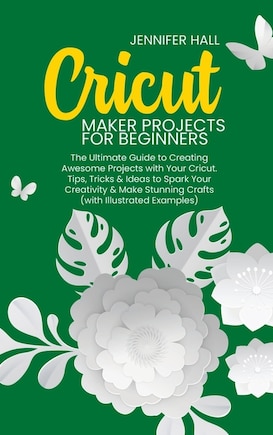 Cricut Maker Projects For Beginners: The Ultimate Guide To Creating Awesome Projects With Your Cricut. Tips, Tricks & Ideas To Spark You