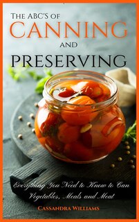 The Abc's Of Canning And Preserving: Everything You Need To Know To Can Vegetables, Meals And Meats