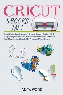 Cricut 5 Books In 1: Cricut Maker For Beginner +design Space + Explore Air 2 +joy +project Ideas. The New And Ultimate B
