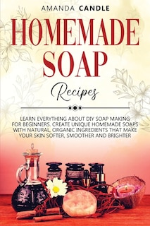 Homemade Soap Recipes: Learn Everything About Diy Soap Making For Beginners. Create Unique Homemade Soaps With Natural, Or