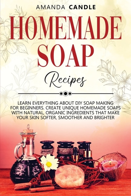 Homemade Soap Recipes: Learn Everything About Diy Soap Making For Beginners. Create Unique Homemade Soaps With Natural, Or