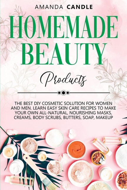 Homemade Beauty Products: The Best Diy Cosmetic Solution For Women And Men. Learn Easy Skin Care Recipes To Make Your Own All