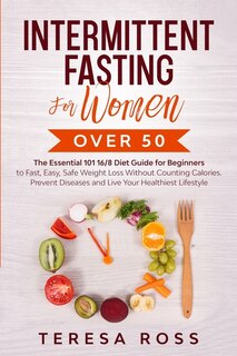 Intermittent Fasting For Women Over 50: The Essential 101 16/8 Diet Guide For Beginners To Fast, Easy, Safe Weight Loss Without Counting Ca