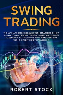 Swing Trading: The Ultimate Beginners Guide With Strategies On How To Investing In Options, Currency Forex And Fut