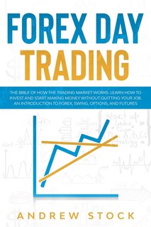 Forex Day Trading: The Bible Of How The Trading Market Works. Learn How To Invest And Start Making Money Without Quitt