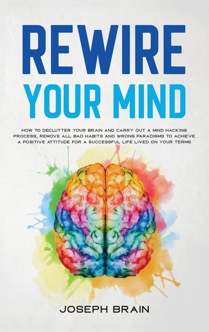 Rewire Your Mind: How To Declutter Your Brain And Carry Out A Mind Hacking Process, Remove All Bad Habits And Wrong P