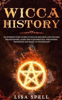 Wicca History: An Introductory Guide To Wiccan Religion And Witches For Beginners. Learn The Fundamentals, Philoso