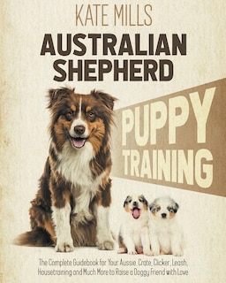 Australian Shepherd Puppy Training: The Complete Guidebook For Your Aussie. Crate, Clicker, Leash, Housetraining And Much More To Raise