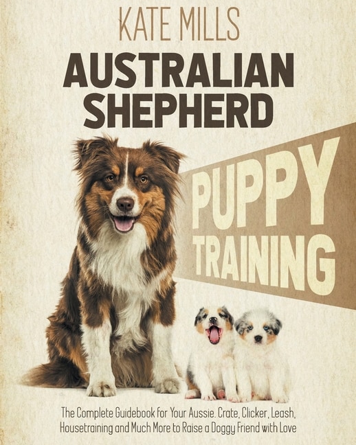 Australian Shepherd Puppy Training: The Complete Guidebook For Your Aussie. Crate, Clicker, Leash, Housetraining And Much More To Raise