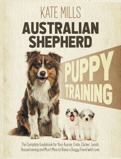 Australian Shepherd Puppy Training: The Complete Guidebook For Your Aussie. Crate, Clicker, Leash, Housetraining And Much More To Raise